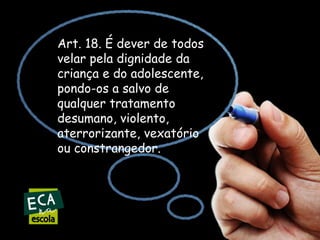 Art. 18. É dever de todos
velar pela dignidade da
criança e do adolescente,
pondo-os a salvo de
qualquer tratamento
desumano, violento,
aterrorizante, vexatório
ou constrangedor.

 