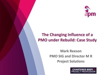 The Changing Influence of a
PMO under Rebuild: Case Study
Mark Reeson
PMO SIG and Director M R
Project Solutions
 