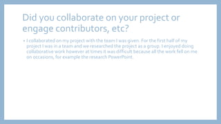 Did you collaborate on your project or
engage contributors, etc?
• I collaborated on my project with the team I was given. For the first half of my
project I was in a team and we researched the project as a group. I enjoyed doing
collaborative work however at times it was difficult because all the work fell on me
on occasions, for example the research PowerPoint.
 