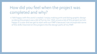 How did you feel when the project was
completed and why?
• I felt happy with the work I created. I enjoy making print and doing graphic design
so doing the project was a lot of fun to me. I felt unsure a lot of this project so I am
happy it is over and we get to start with our FMP’s because I can incorporate some
of the skills I learned on this project into the design parts of my FMP.
 