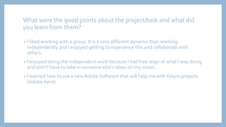 What were the good points about the project/task and what did
you learn from them?
• I liked working with a group. It is a very different dynamic than working
independently and I enjoyed getting to experience this and collaborate with
others.
• I enjoyed doing the independent work because I had free reign of what I was doing
and didn’t have to take in someone else's ideas on my vision.
• I learned how to use a new Adobe Software that will help me with future projects
(Adobe Aero)
 
