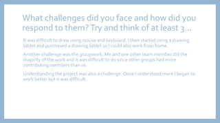 What challenges did you face and how did you
respond to them?Try and think of at least 3...
It was difficult to draw using mouse and keyboard. I then started using a drawing
tablet and purchased a drawing tablet so I could also work from home.
Another challenge was the groupwork. Me and one other team member did the
majority of the work and it was difficult to do since other groups had more
contributing members than us.
Understanding the project was also a challenge. Once I understood more I began to
work better but it was difficult.
 