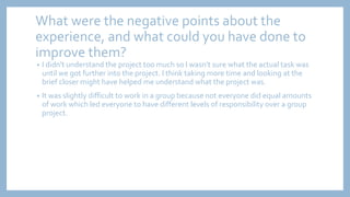 What were the negative points about the
experience, and what could you have done to
improve them?
• I didn't understand the project too much so I wasn’t sure what the actual task was
until we got further into the project. I think taking more time and looking at the
brief closer might have helped me understand what the project was.
• It was slightly difficult to work in a group because not everyone did equal amounts
of work which led everyone to have different levels of responsibility over a group
project.
 
