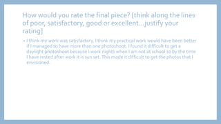 How would you rate the final piece? [think along the lines
of poor, satisfactory, good or excellent...justify your
rating]
• I think my work was satisfactory. I think my practical work would have been better
if I managed to have more than one photoshoot. I found it difficult to get a
daylight photoshoot because I work nights when I am not at school so by the time
I have rested after work it is sun set.This made it difficult to get the photos that I
envisioned.
 