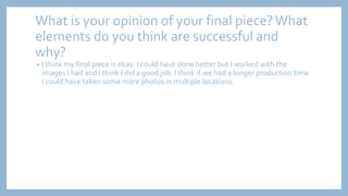 What is your opinion of your final piece?What
elements do you think are successful and
why?
• I think my final piece is okay. I could have done better but I worked with the
images I had and I think I did a good job. I think if we had a longer production time
I could have taken some more photos in multiple locations.
 