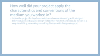 How well did your project apply the
characteristics and conventions of the
medium you worked in?
• I think the project fit the characteristics and conventions of graphic design. I
believe illusion and graphic design fit together hand in hand because illusion is a
very visual thing so working on making illusions with design was good.
 
