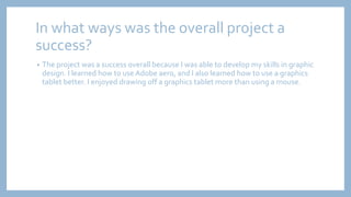 In what ways was the overall project a
success?
• The project was a success overall because I was able to develop my skills in graphic
design. I learned how to use Adobe aero, and I also learned how to use a graphics
tablet better. I enjoyed drawing off a graphics tablet more than using a mouse.
 