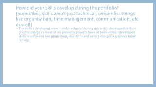 How did your skills develop during the portfolio?
[remember, skills aren't just technical, remember things
like organisation, time management, communication, etc
as well]
• The skills I developed were mainly technical during this task. I developed skills in
graphic design as most of my previous projects have all been video. I developed
skills in softwares like photoshop, illustrator and aero. I also got a graphics tablet
to help.
 