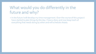 What would you do differently in the
future and why?
• In the future I will develop my time management. Over the course of this project I
have started to plan things by the day. I have a diary and now keep trach of
everything that needs doing by when and will schedule shoots.
 