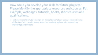 How could you develop your skills for future projects?
Please identify the appropriate resources and courses. For
example, webpages, tutorials, books, short courses and
qualifications.
• I will use moreYouTube tutorials on the software's I am using. I enjoyed using
adobe aero and I would like to learn more adobe software to expand my
knowledge and skillset.
 