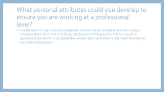 What personal attributes could you develop to
ensure you are working at a professional
level?
• I could work on my time management. I managed to complete everything to a
schedule but I did most of it closer to the end of the project. I think I need to
spread out the work throughout the weeks I have and then it will make it easier to
complete the project.
 