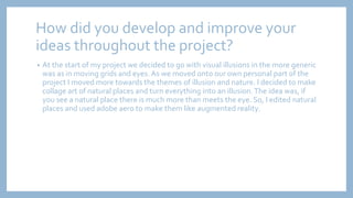 How did you develop and improve your
ideas throughout the project?
• At the start of my project we decided to go with visual illusions in the more generic
was as in moving grids and eyes. As we moved onto our own personal part of the
project I moved more towards the themes of illusion and nature. I decided to make
collage art of natural places and turn everything into an illusion.The idea was, if
you see a natural place there is much more than meets the eye. So, I edited natural
places and used adobe aero to make them like augmented reality.
 