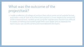 What was the outcome of the
project/task?
• I made a collection of collage art and put them all on some sort of website format,
and made a map of York as to where each picture is. It was meant to be some kind
of like a treasure hunt. I ended up not using the map because I found it too difficult
to create something that looked good I then used adobe aero to separate the
layers so you can use the camera and move between the layers.
 