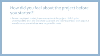 How did you feel about the project before
you started?
• Before the project started, I was unsure about the project. I didn’t quite
understand the brief and the whole teamwork and the independent work aspect. I
was also unsure on what we were supposed to make.
 