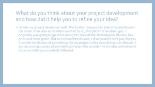 What do you think about your project development
and how did it help you to refine your idea?
• I think my project developed well.The further I researched into time and illusion
the more of an idea as to what I wanted to do, the better of an idea I got. I
originally was going to go more along the lines of the stereotypical illusion, like
grids and neon green. But as I researched illusion, I discovered it isn’t just images,
it can be the illusion of something. So my project is like everything is an illusion. I
got an ordinary photo of something in town like outside the minster and edited it
to be something completely different.
 