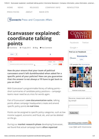 7/25/13 Ecanvasser explained: coordinate talking points | Vconnecta Newsroom: Company information, press information, external…
news.vconnecta.com/ecanvasser-explained-coordinate-talking-points/ 1/3
Receive newsroom alerts
by email
Subscribe
· Live Q&A with Vconnecta
1 9
How do your ensure that your team of political
canvassers aren’t left dumbfounded when asked for a
specific point of your policies? How can you guarantee
that the answer is not always a ‘I’ll have to get back to
you on that’?
With Ecanvasser’s programmable library of talking points –
short summaries of candidate policy positions – campaign
teams never need be at a loss for words again.
Part of Ecanvasser’s core documentation suite, talking
points allows campaign headquarters create and amend
specific policy points in real time.
Points can be assigned to specific policy categories, such as low
income support, economic and fiscal, etc, and can be deleted
on the go.
During our market research phase developing Ecanvasser,
we found that actual campaign teams often reported
Ecanvasser explained:
coordinate talking
points
 Vconnecta  19 July 2013  Blog  No Comment
Like 3
Facebook Twitter
Google +
Find us on Facebook
Vconnecta
Like
135 people like Vconnecta.
Facebook social plugin
HOME NEWS RELEASES COMPANY INFO NEWSLETTER
PRESS PACKS ABOUT MAIN SITE
 