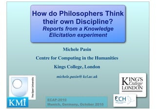 Michele Pasin
Centre for Computing in the Humanities
Kings College, London
michele.pasin@ kcl.ac.uk
How do Philosophers Think
their own Discipline?
Reports from a Knowledge
Elicitation experiment
ECAP-2010
Munich, Germany, October 2010
 