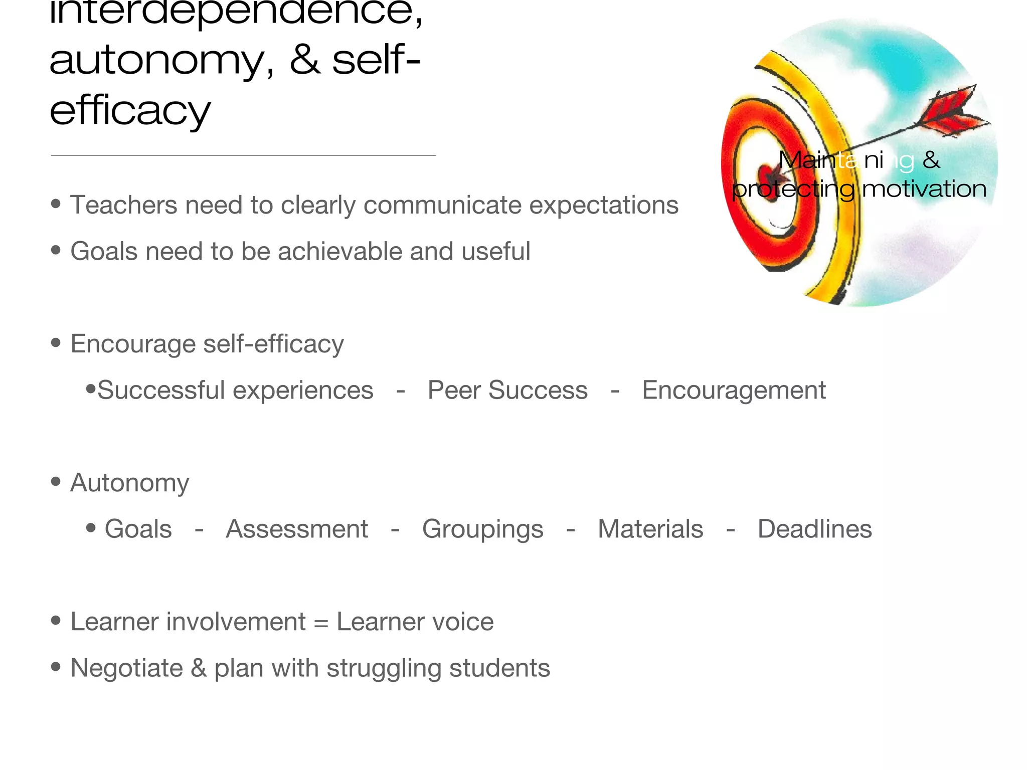 • Teachers need to clearly communicate expectations
• Goals need to be achievable and useful
• Encourage self-efficacy
•Successful experiences - Peer Success - Encouragement
• Autonomy
• Goals - Assessment - Groupings - Materials - Deadlines
• Learner involvement = Learner voice
• Negotiate & plan with struggling students
interdependence,
autonomy, & self-
efficacy
Maintaining &
protecting motivation
 