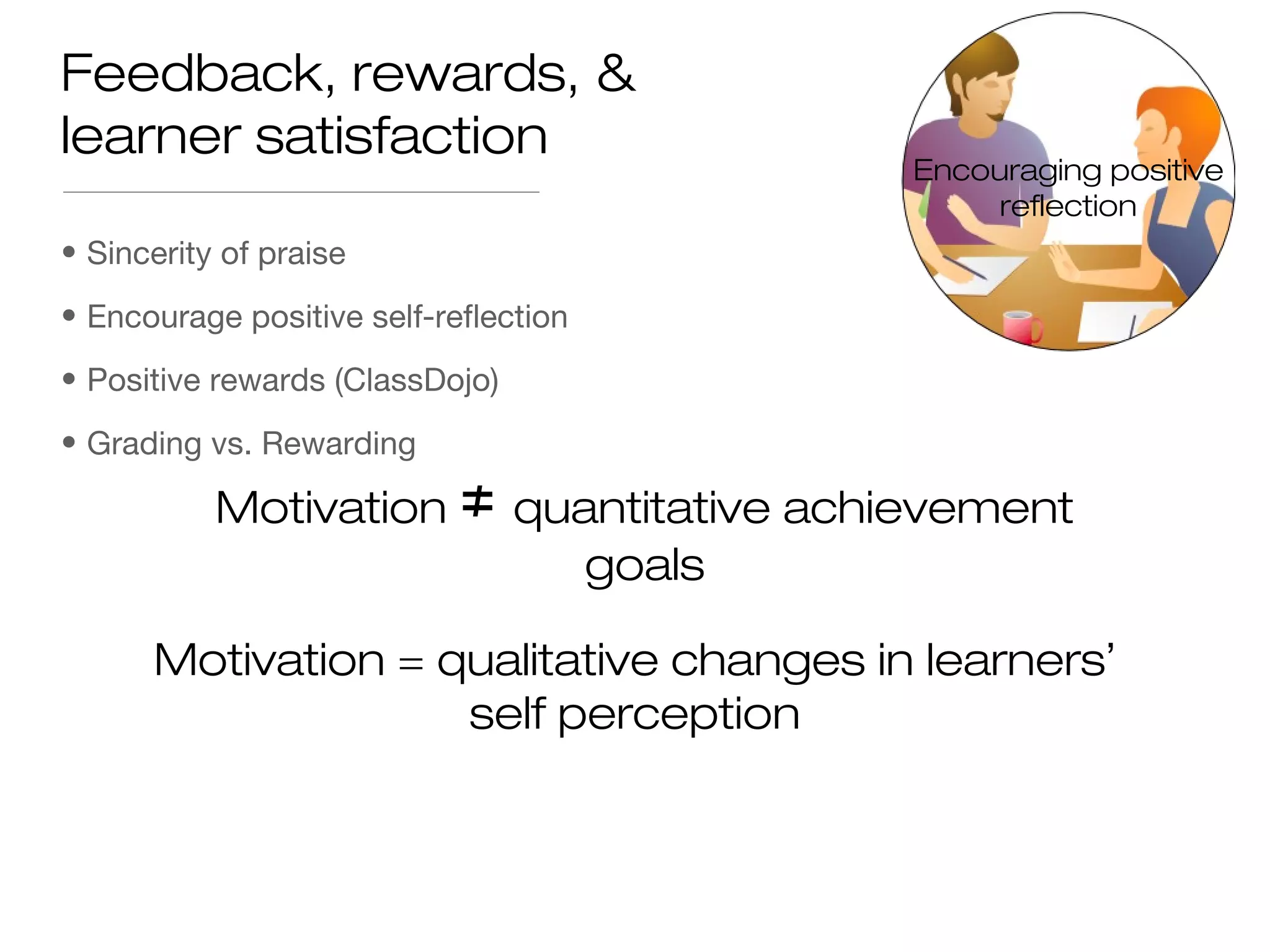 • Sincerity of praise
• Encourage positive self-reflection
• Positive rewards (ClassDojo)
• Grading vs. Rewarding
Feedback, rewards, &
learner satisfaction
Motivation = qualitative changes in learners’
self perception
Motivation ≠ quantitative achievement
goals
Encouraging positive
reflection
 