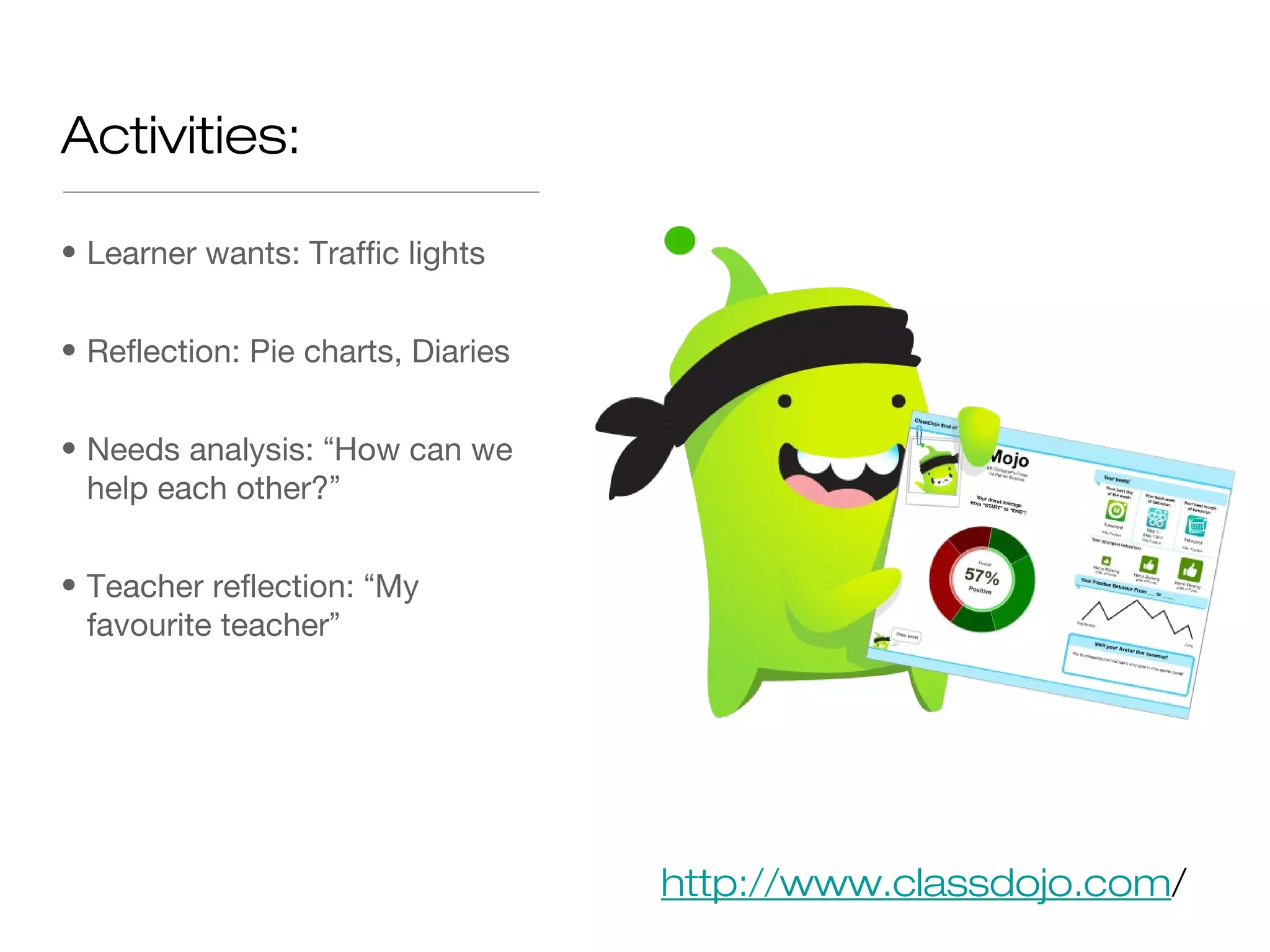 Activities:
• Learner wants: Traffic lights
• Reflection: Pie charts, Diaries
• Needs analysis: “How can we
help each other?”
• Teacher reflection: “My
favourite teacher”
http://www.classdojo.com/
 