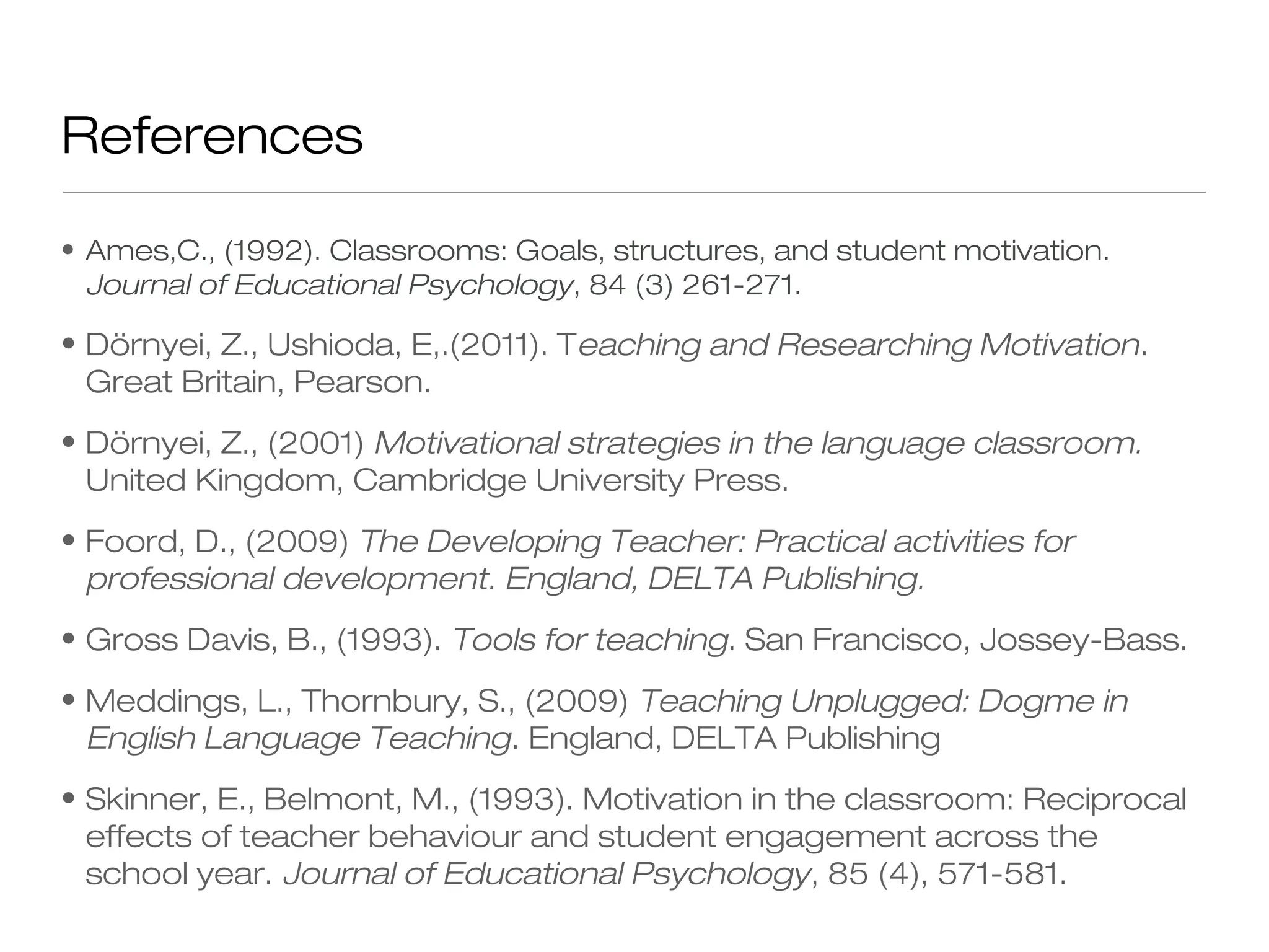 • Ames,C., (1992). Classrooms: Goals, structures, and student motivation.
Journal of Educational Psychology, 84 (3) 261-271.
• Dörnyei, Z., Ushioda, E,.(2011). Teaching and Researching Motivation.
Great Britain, Pearson.
• Dörnyei, Z., (2001) Motivational strategies in the language classroom.
United Kingdom, Cambridge University Press.
• Foord, D., (2009) The Developing Teacher: Practical activities for
professional development. England, DELTA Publishing.
• Gross Davis, B., (1993). Tools for teaching. San Francisco, Jossey-Bass.
• Meddings, L., Thornbury, S., (2009) Teaching Unplugged: Dogme in
English Language Teaching. England, DELTA Publishing
• Skinner, E., Belmont, M., (1993). Motivation in the classroom: Reciprocal
effects of teacher behaviour and student engagement across the
school year. Journal of Educational Psychology, 85 (4), 571-581.
References
 