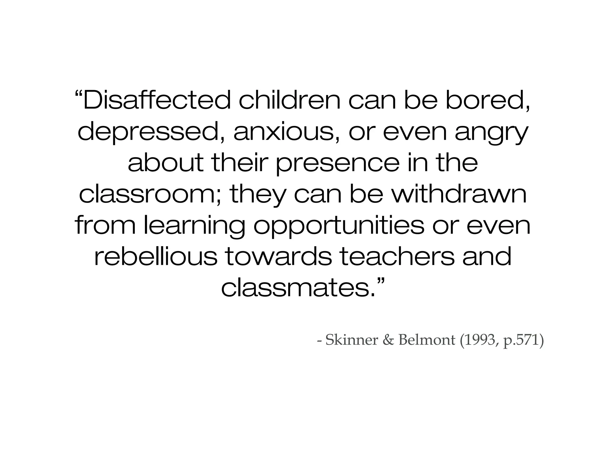“Disaffected children can be bored,
depressed, anxious, or even angry
about their presence in the
classroom; they can be withdrawn
from learning opportunities or even
rebellious towards teachers and
classmates.”
- Skinner & Belmont (1993, p.571)
 