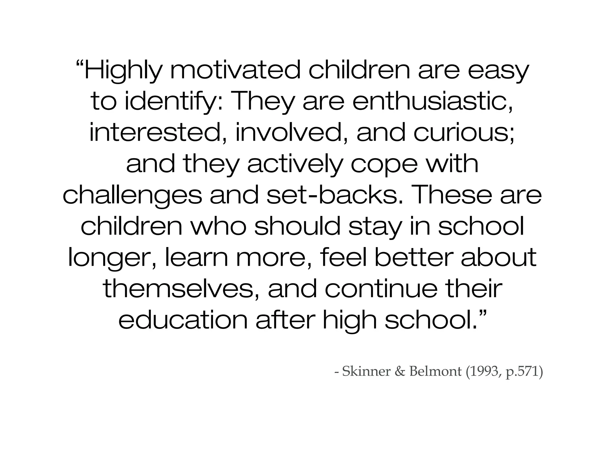 “Highly motivated children are easy
to identify: They are enthusiastic,
interested, involved, and curious;
and they actively cope with
challenges and set-backs. These are
children who should stay in school
longer, learn more, feel better about
themselves, and continue their
education after high school.”
- Skinner & Belmont (1993, p.571)
 