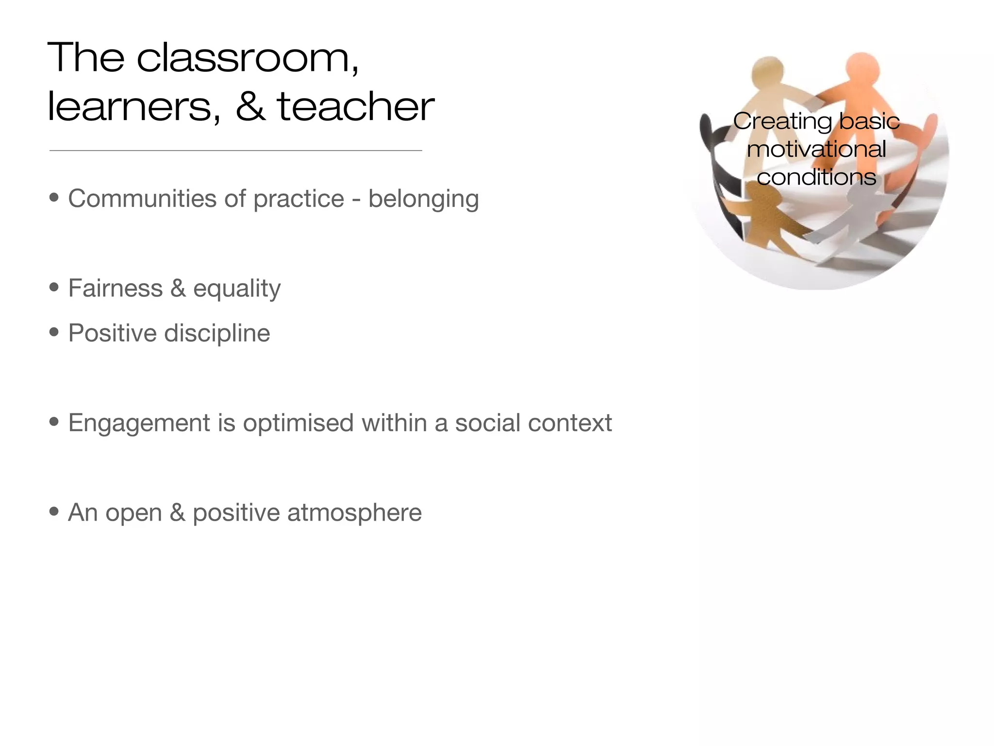 • Communities of practice - belonging
• Fairness & equality
• Positive discipline
• Engagement is optimised within a social context
• An open & positive atmosphere
The classroom,
learners, & teacher Creating basic
motivational
conditions
 