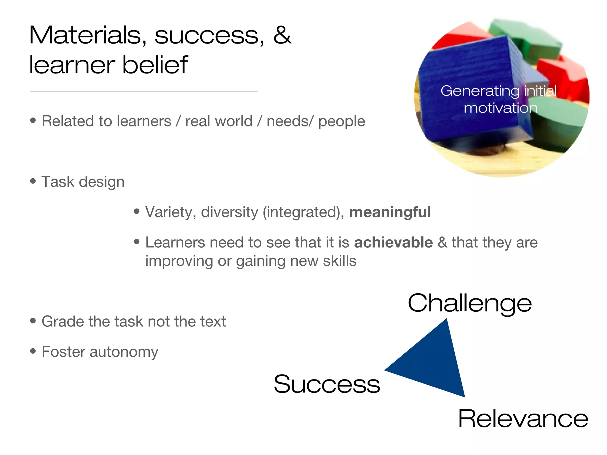 • Related to learners / real world / needs/ people
• Task design
• Variety, diversity (integrated), meaningful
• Learners need to see that it is achievable & that they are
improving or gaining new skills
• Grade the task not the text
• Foster autonomy
Materials, success, &
learner belief
Challenge
Success
Relevance
Generating initial
motivation
 