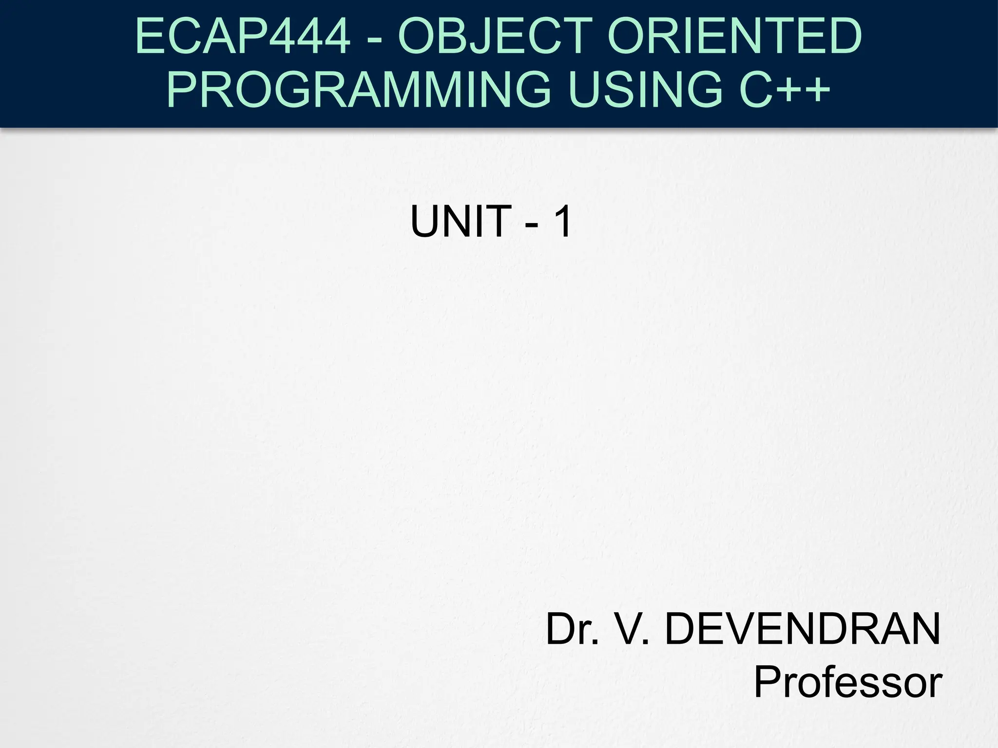 ECAP444 - OBJECT ORIENTED
PROGRAMMING USING C++
Dr. V. DEVENDRAN
Professor
UNIT - 1
 