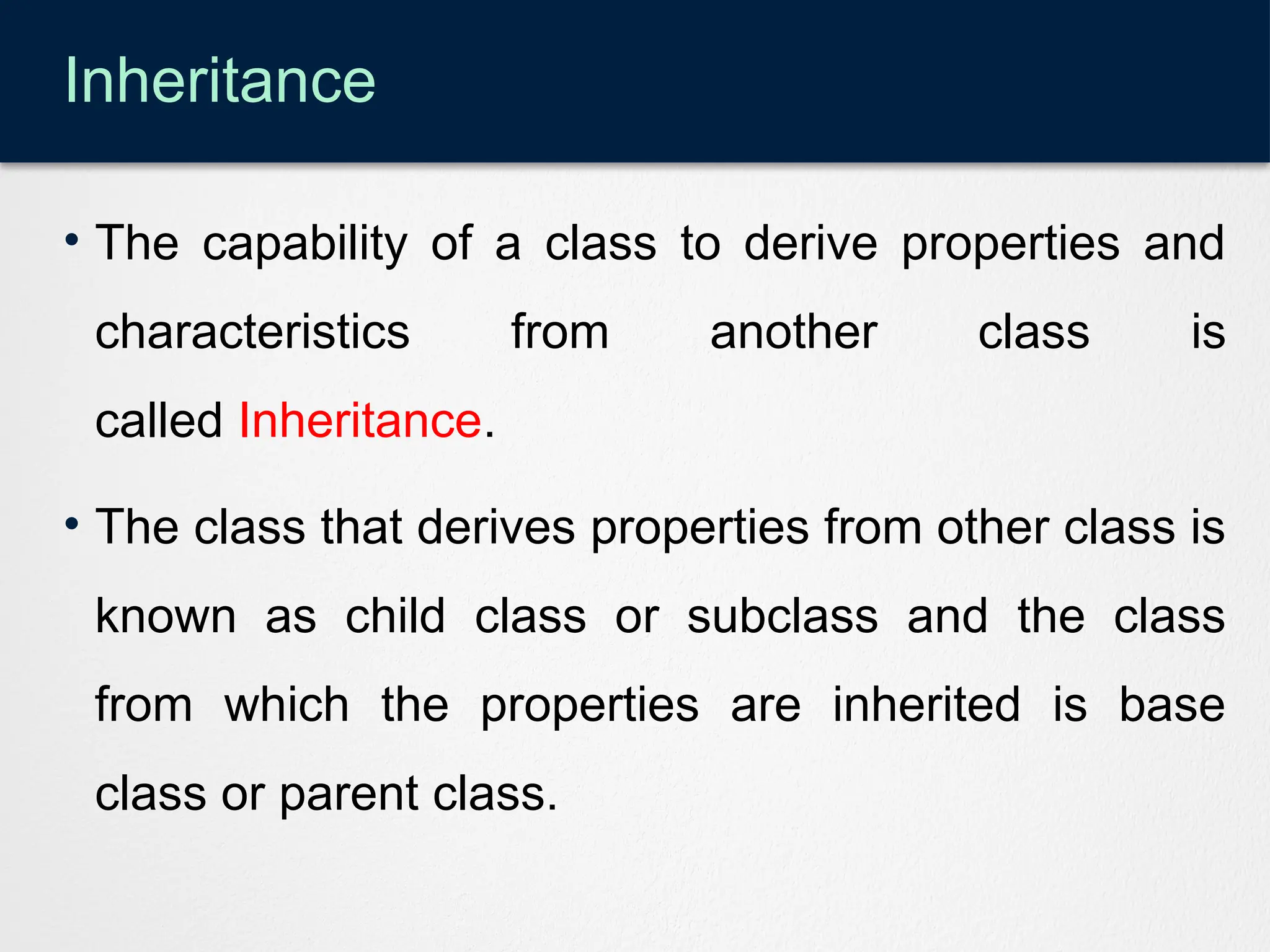 Inheritance
• The capability of a class to derive properties and
characteristics from another class is
called Inheritance.
• The class that derives properties from other class is
known as child class or subclass and the class
from which the properties are inherited is base
class or parent class.
 
