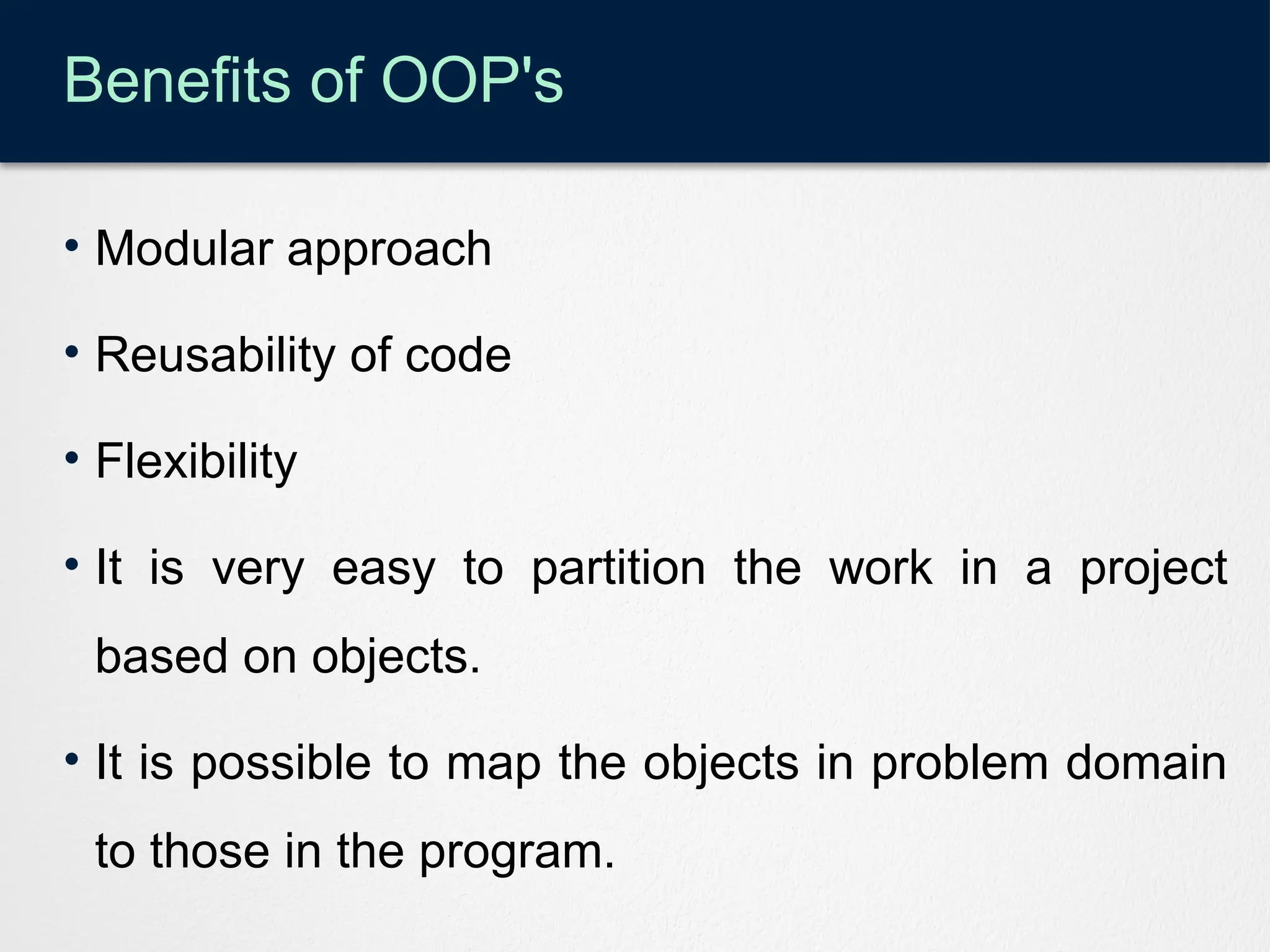Benefits of OOP's
• Modular approach
• Reusability of code
• Flexibility
• It is very easy to partition the work in a project
based on objects.
• It is possible to map the objects in problem domain
to those in the program.
 