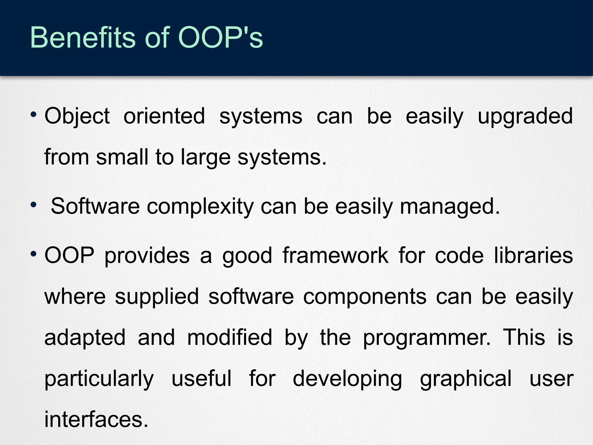 Benefits of OOP's
• Object oriented systems can be easily upgraded
from small to large systems.
• Software complexity can be easily managed.
• OOP provides a good framework for code libraries
where supplied software components can be easily
adapted and modified by the programmer. This is
particularly useful for developing graphical user
interfaces.
 