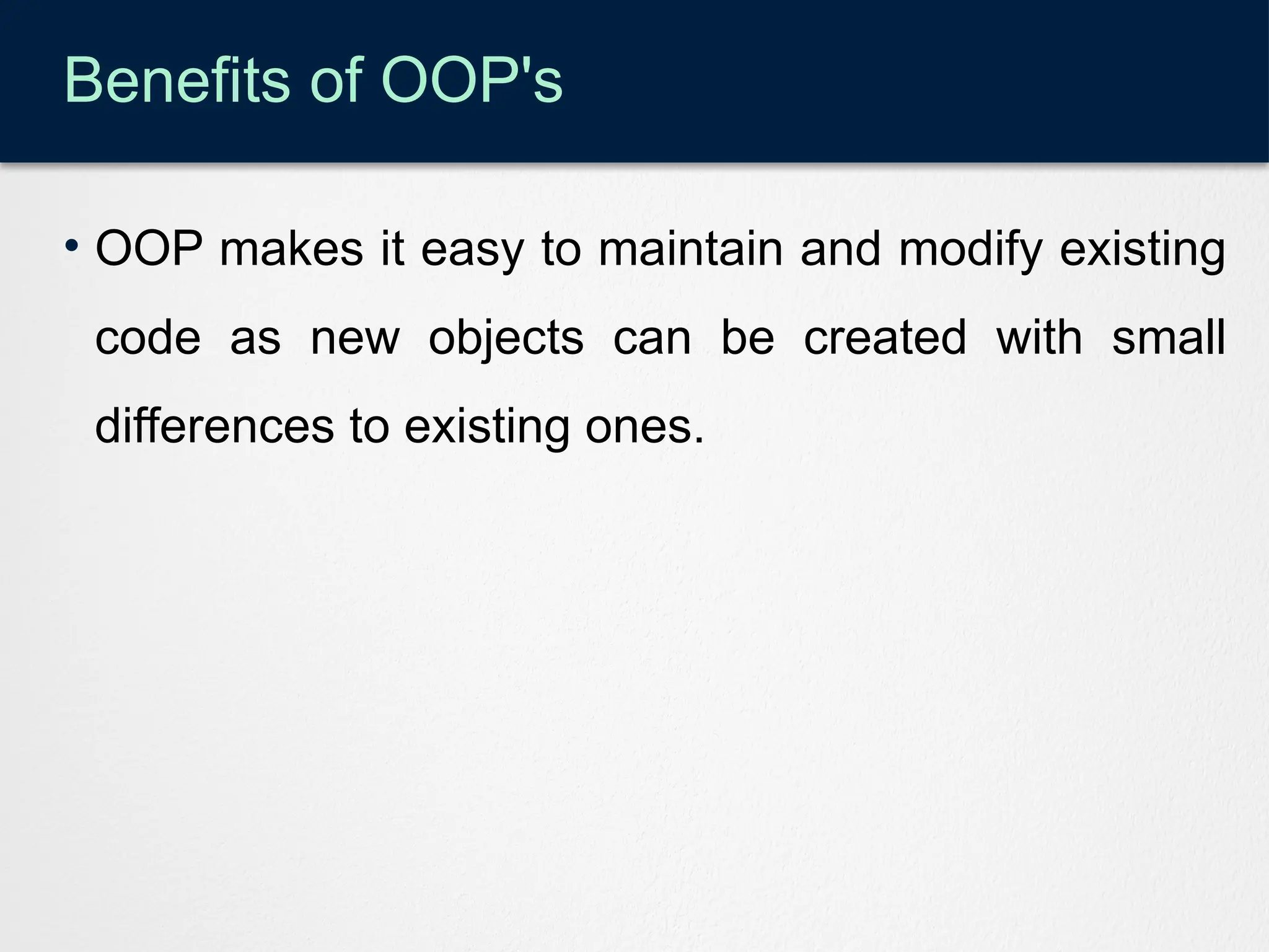 Benefits of OOP's
• OOP makes it easy to maintain and modify existing
code as new objects can be created with small
differences to existing ones.
 