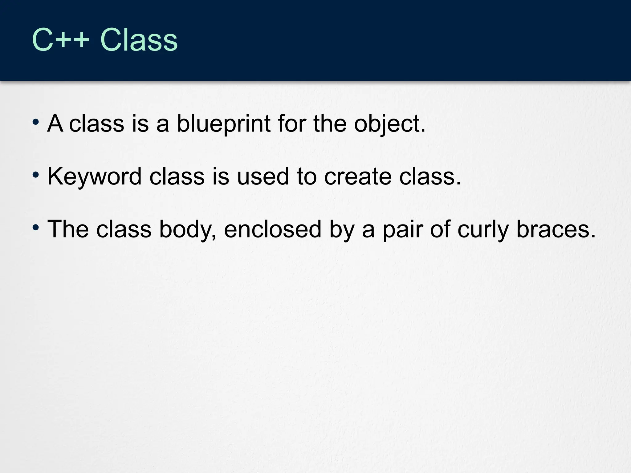 C++ Class
• A class is a blueprint for the object.
• Keyword class is used to create class.
• The class body, enclosed by a pair of curly braces.
 