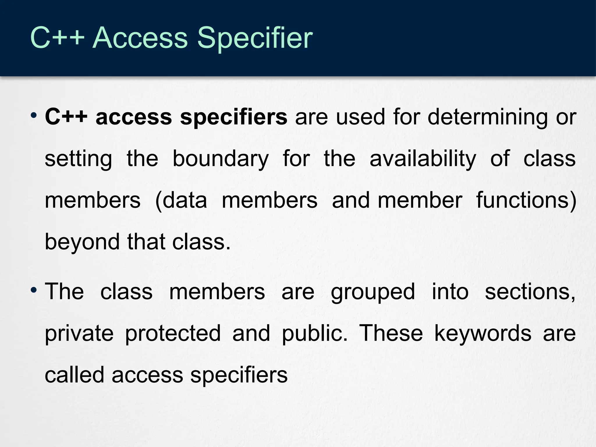 C++ Access Specifier
• C++ access specifiers are used for determining or
setting the boundary for the availability of class
members (data members and member functions)
beyond that class.
• The class members are grouped into sections,
private protected and public. These keywords are
called access specifiers
 