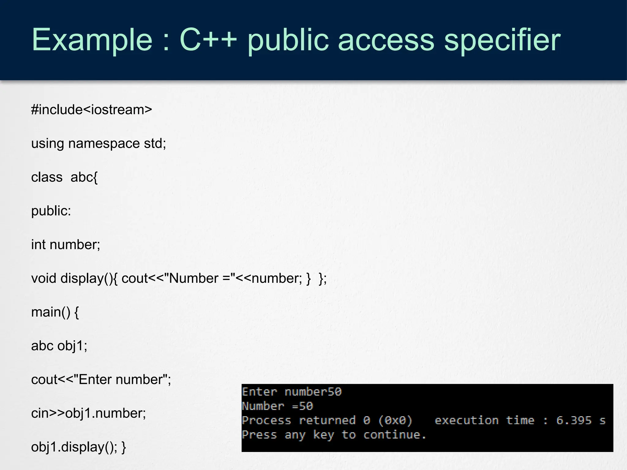 Example : C++ public access specifier
#include<iostream>
using namespace std;
class abc{
public:
int number;
void display(){ cout<<"Number ="<<number; } };
main() {
abc obj1;
cout<<"Enter number";
cin>>obj1.number;
obj1.display(); }
 