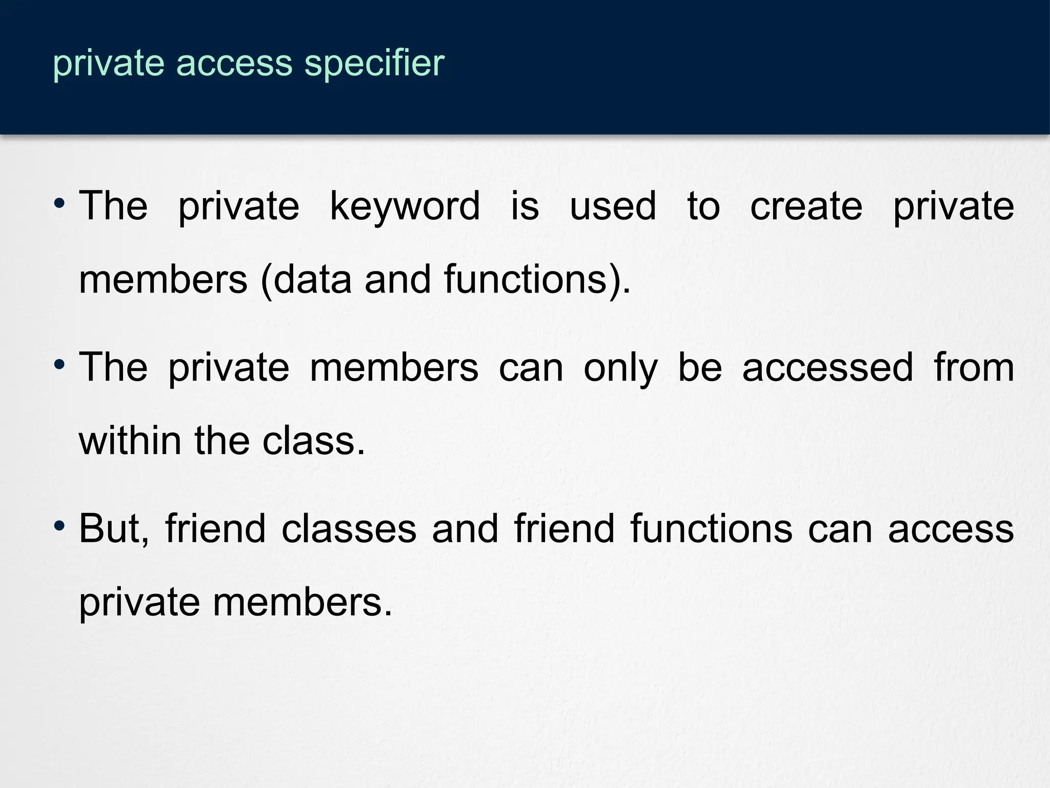 private access specifier
• The private keyword is used to create private
members (data and functions).
• The private members can only be accessed from
within the class.
• But, friend classes and friend functions can access
private members.
 
