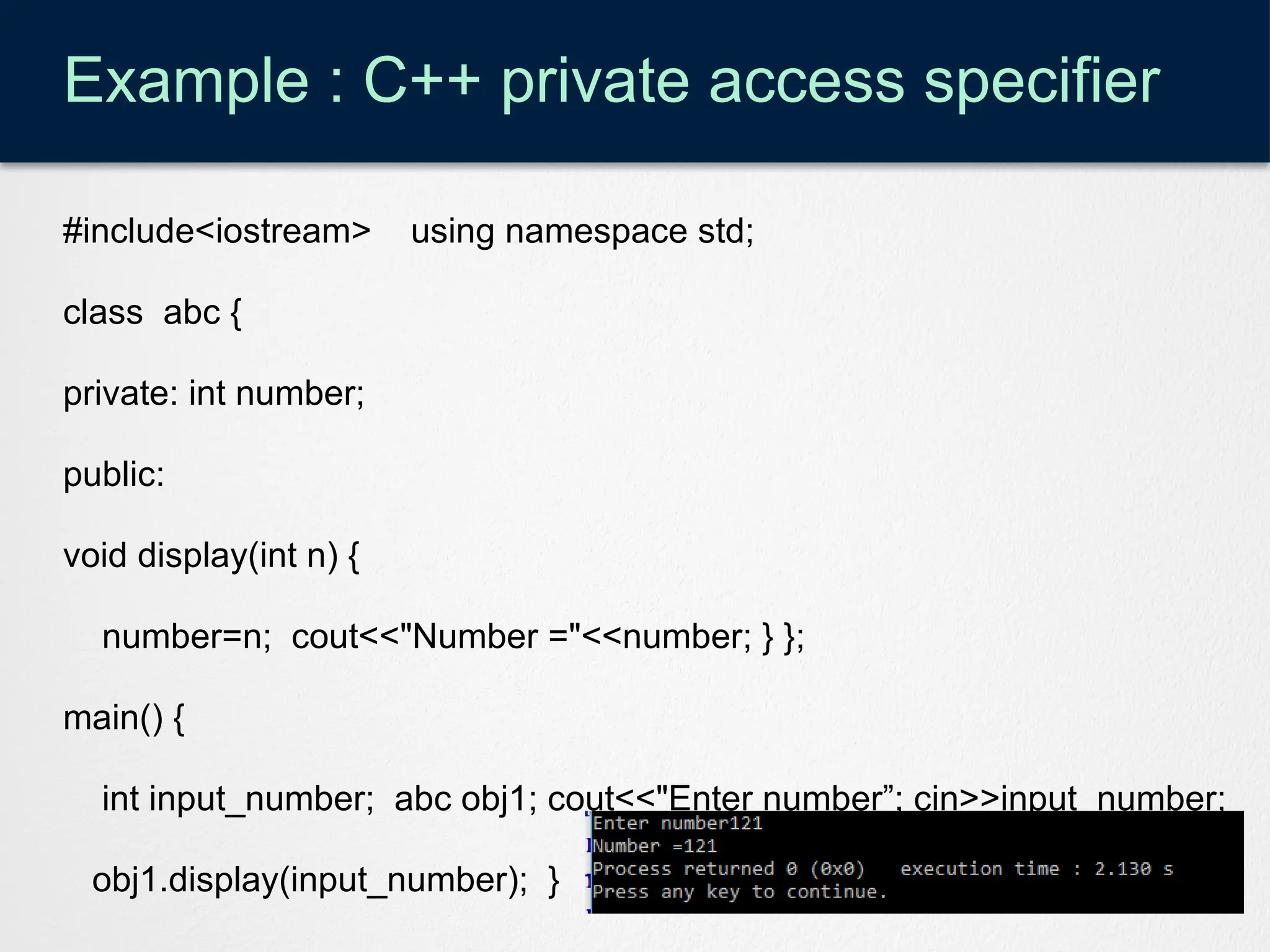 Example : C++ private access specifier
#include<iostream> using namespace std;
class abc {
private: int number;
public:
void display(int n) {
number=n; cout<<"Number ="<<number; } };
main() {
int input_number; abc obj1; cout<<"Enter number”; cin>>input_number;
obj1.display(input_number); }
 