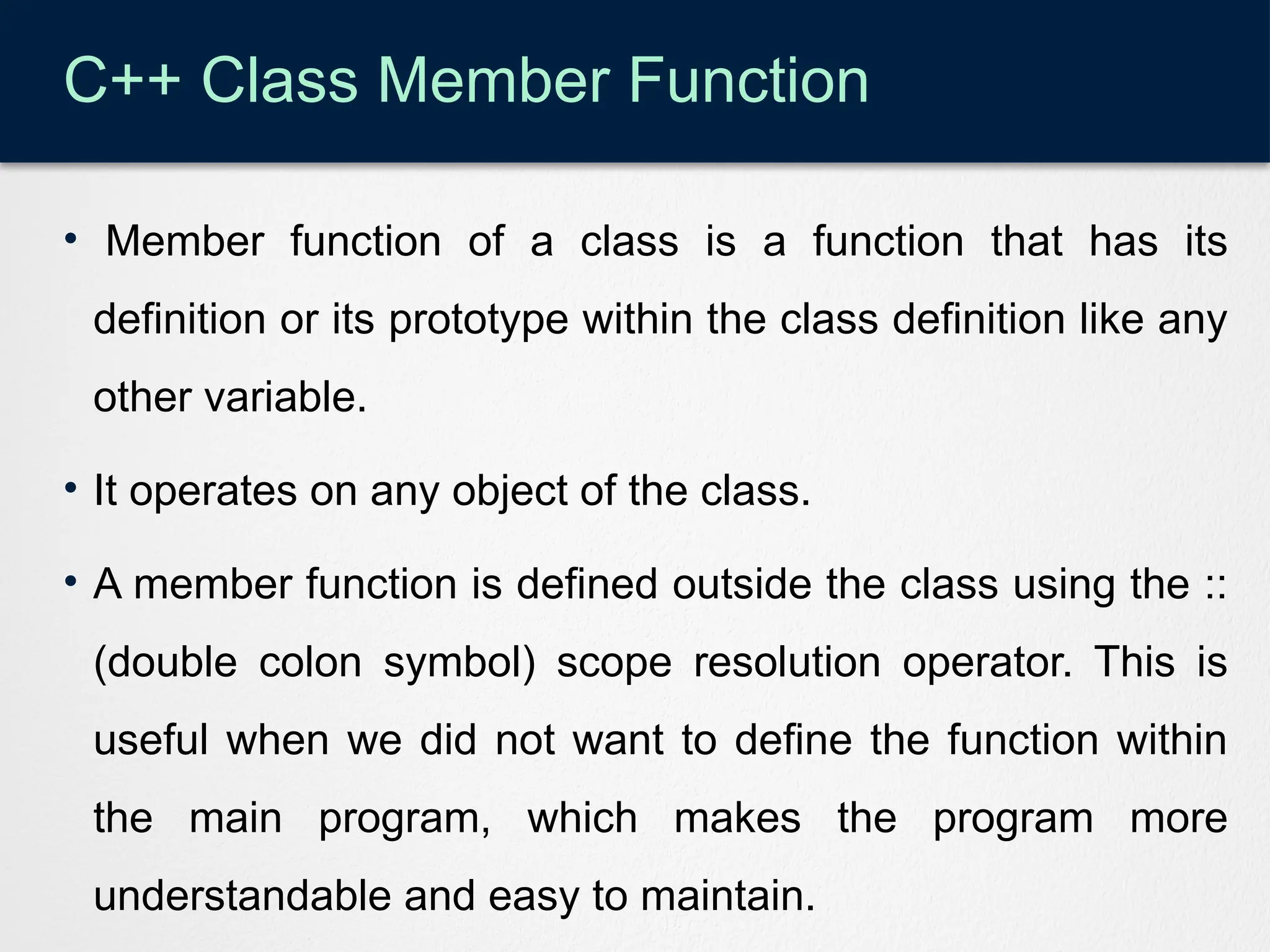 C++ Class Member Function
• Member function of a class is a function that has its
definition or its prototype within the class definition like any
other variable.
• It operates on any object of the class.
• A member function is defined outside the class using the ::
(double colon symbol) scope resolution operator. This is
useful when we did not want to define the function within
the main program, which makes the program more
understandable and easy to maintain.
 
