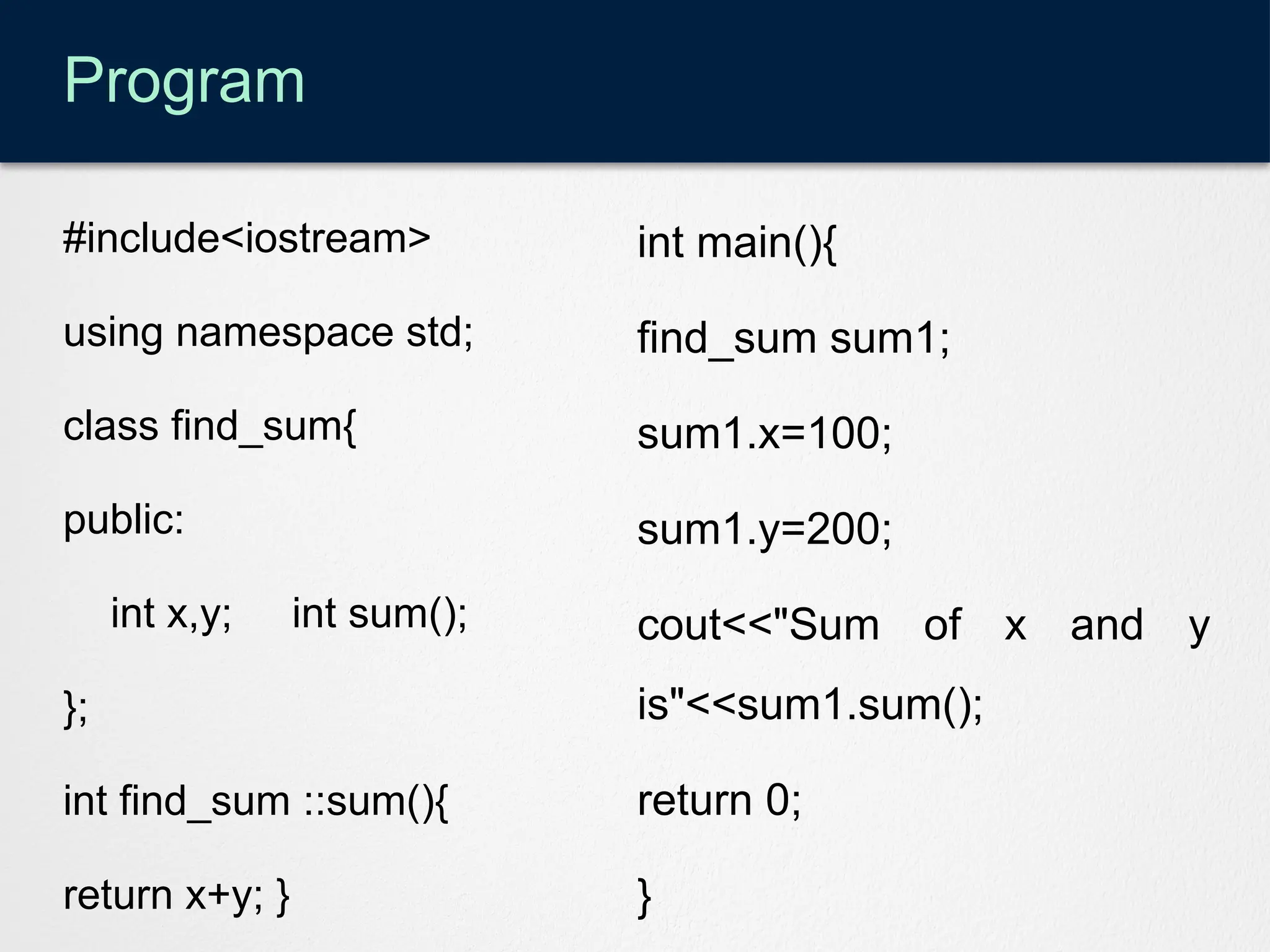 Program
#include<iostream>
using namespace std;
class find_sum{
public:
int x,y; int sum();
};
int find_sum ::sum(){
return x+y; }
int main(){
find_sum sum1;
sum1.x=100;
sum1.y=200;
cout<<"Sum of x and y
is"<<sum1.sum();
return 0;
}
 