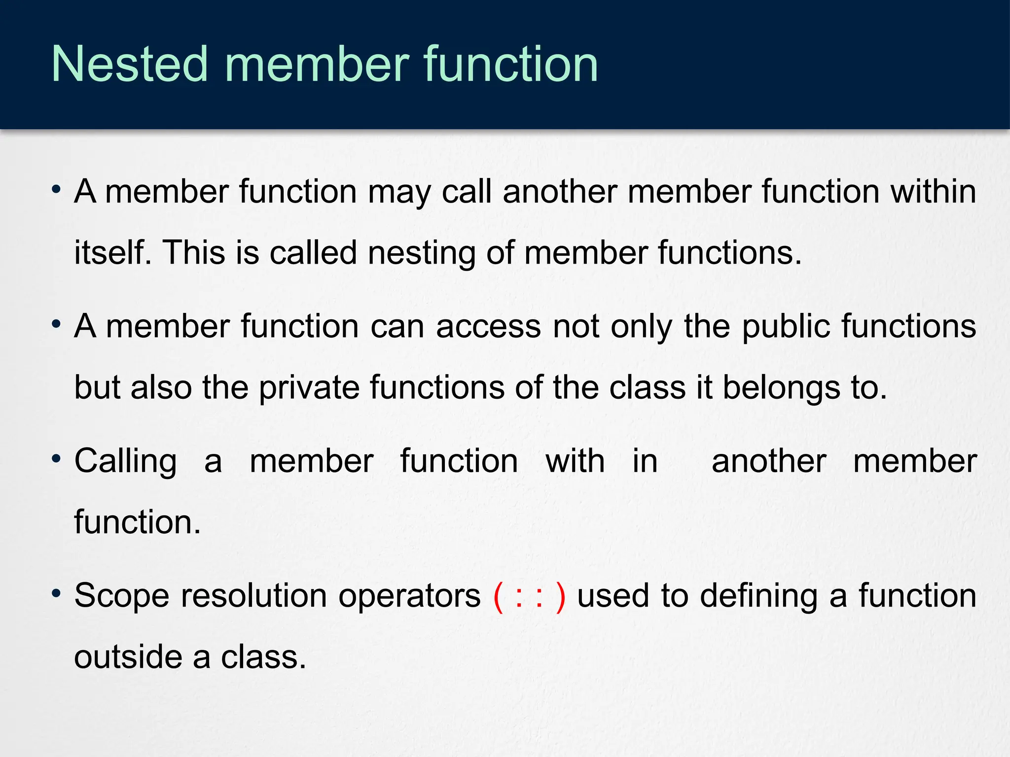 Nested member function
• A member function may call another member function within
itself. This is called nesting of member functions.
• A member function can access not only the public functions
but also the private functions of the class it belongs to.
• Calling a member function with in another member
function.
• Scope resolution operators ( : : ) used to defining a function
outside a class.
 