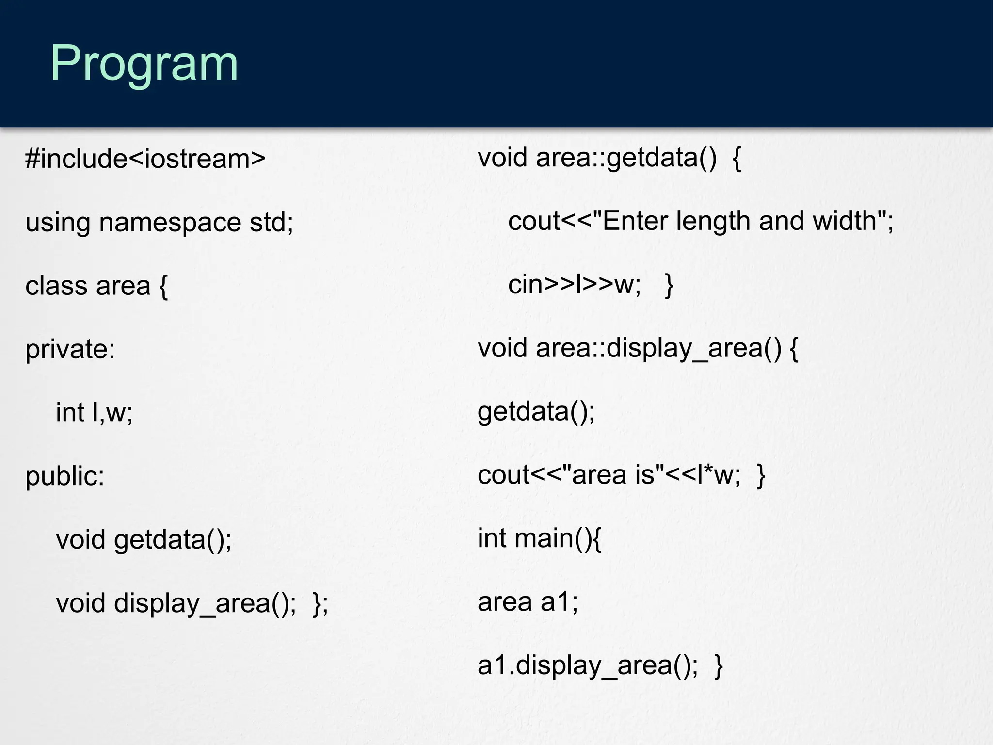 Program
#include<iostream>
using namespace std;
class area {
private:
int l,w;
public:
void getdata();
void display_area(); };
void area::getdata() {
cout<<"Enter length and width";
cin>>l>>w; }
void area::display_area() {
getdata();
cout<<"area is"<<l*w; }
int main(){
area a1;
a1.display_area(); }
 