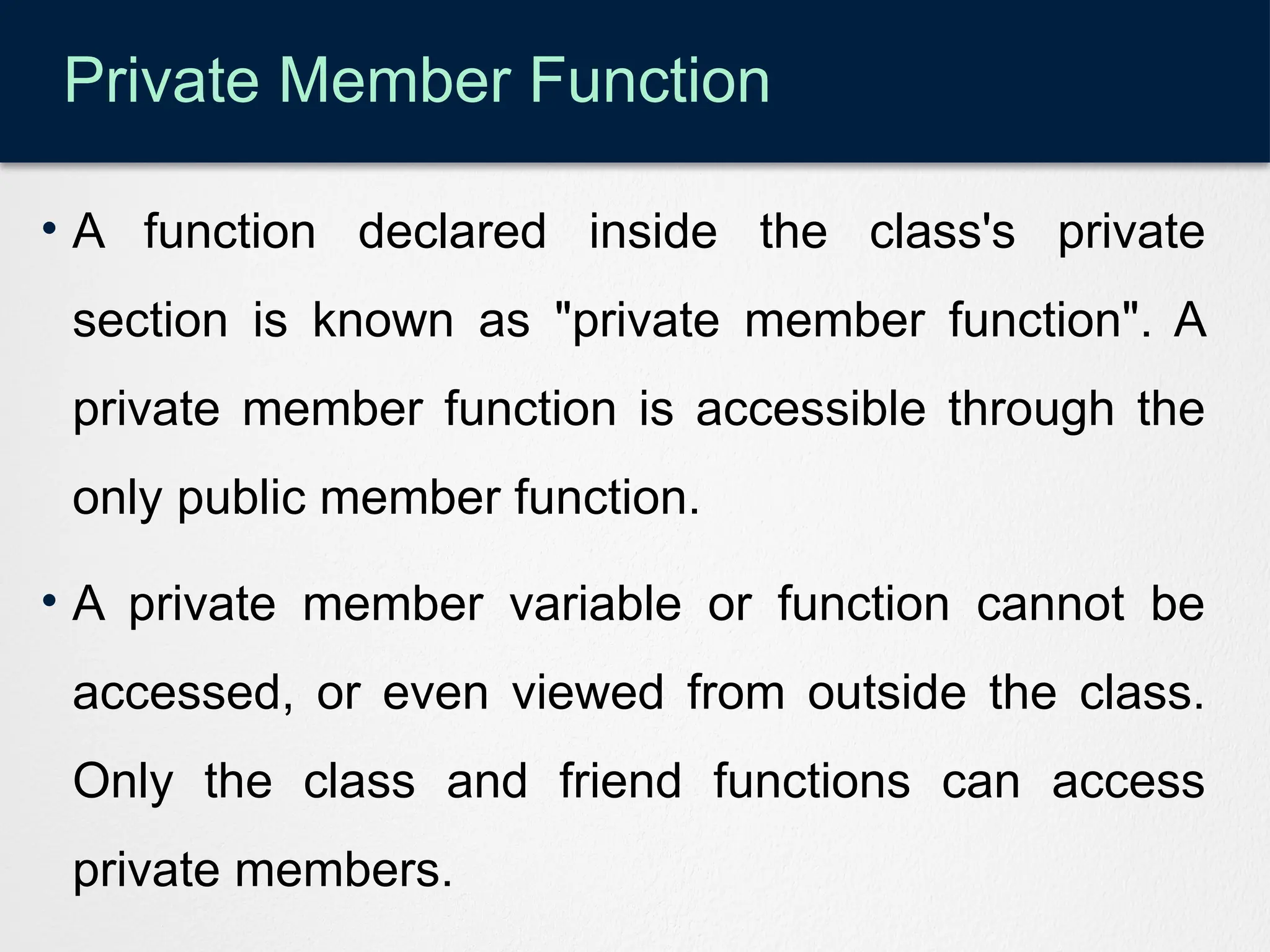 Private Member Function
• A function declared inside the class's private
section is known as "private member function". A
private member function is accessible through the
only public member function.
• A private member variable or function cannot be
accessed, or even viewed from outside the class.
Only the class and friend functions can access
private members.
 