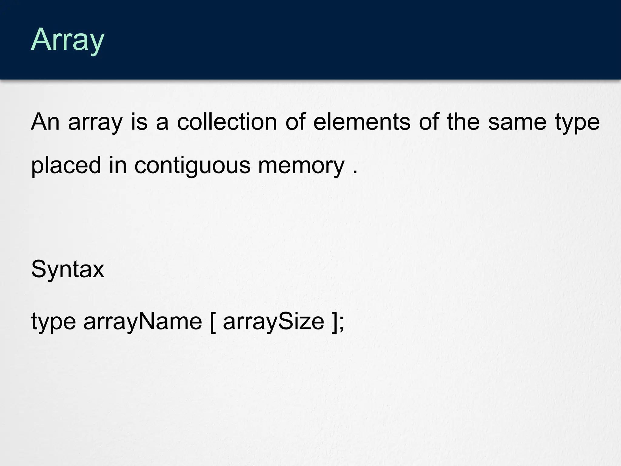 Array
An array is a collection of elements of the same type
placed in contiguous memory .
Syntax
type arrayName [ arraySize ];
 