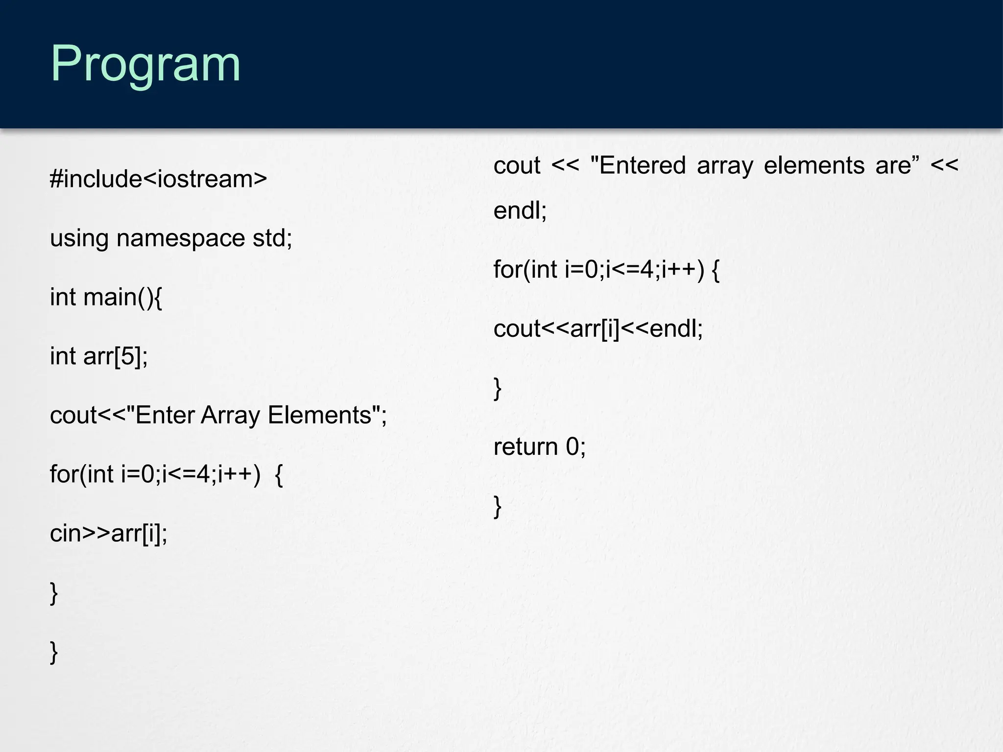 Program
#include<iostream>
using namespace std;
int main(){
int arr[5];
cout<<"Enter Array Elements";
for(int i=0;i<=4;i++) {
cin>>arr[i];
}
}
cout << "Entered array elements are” <<
endl;
for(int i=0;i<=4;i++) {
cout<<arr[i]<<endl;
}
return 0;
}
 