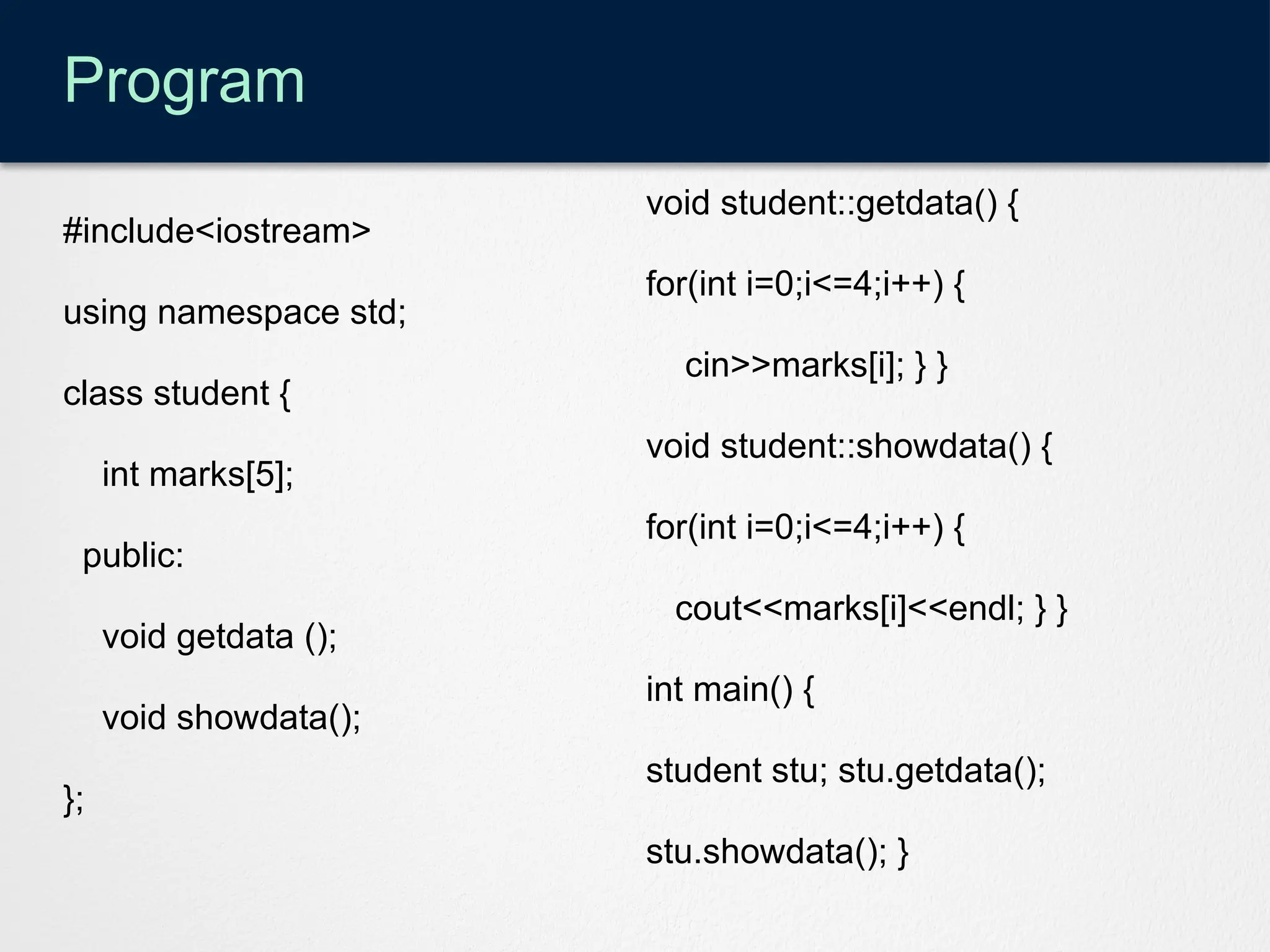 Program
#include<iostream>
using namespace std;
class student {
int marks[5];
public:
void getdata ();
void showdata();
};
void student::getdata() {
for(int i=0;i<=4;i++) {
cin>>marks[i]; } }
void student::showdata() {
for(int i=0;i<=4;i++) {
cout<<marks[i]<<endl; } }
int main() {
student stu; stu.getdata();
stu.showdata(); }
 