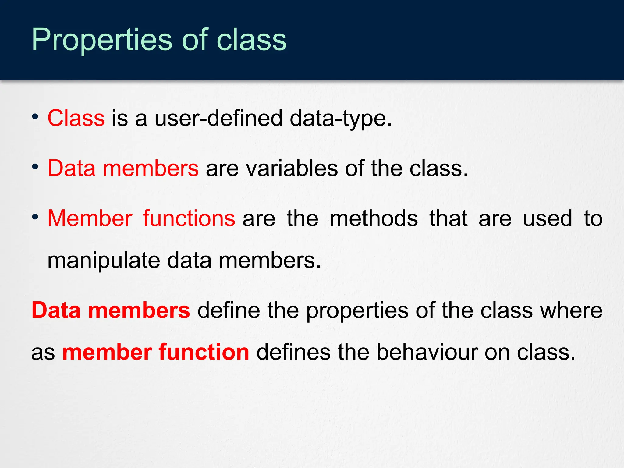 Properties of class
• Class is a user-defined data-type.
• Data members are variables of the class.
• Member functions are the methods that are used to
manipulate data members.
Data members define the properties of the class where
as member function defines the behaviour on class.
 
