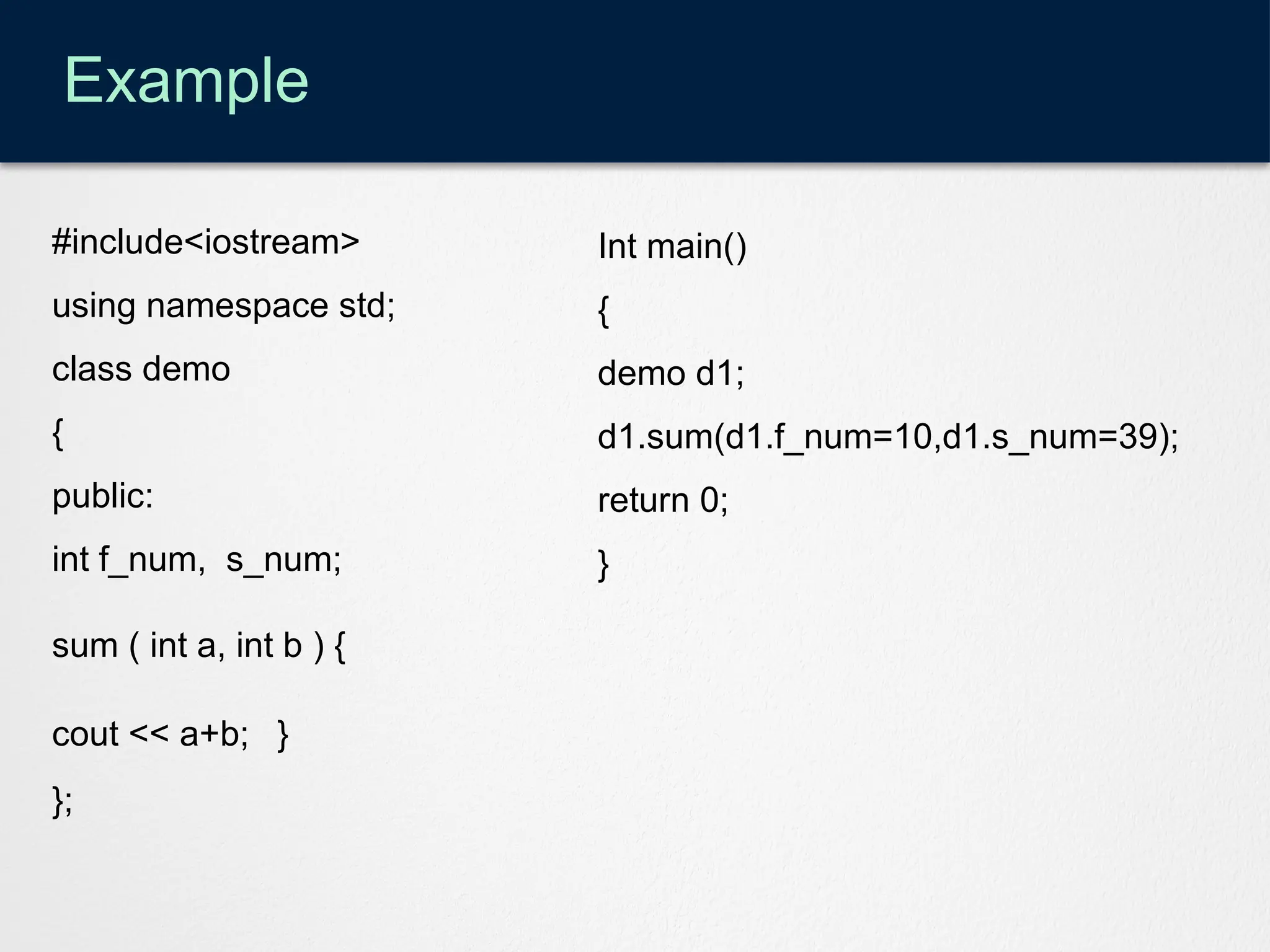 Example
#include<iostream>
using namespace std;
class demo
{
public:
int f_num, s_num;
sum ( int a, int b ) {
cout << a+b; }
};
Int main()
{
demo d1;
d1.sum(d1.f_num=10,d1.s_num=39);
return 0;
}
 