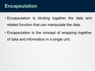 Encapsulation
• Encapsulation is binding together the data and
related function that can manipulate the data.
• Encapsulation is the concept of wrapping together
of data and information in a single unit.
 